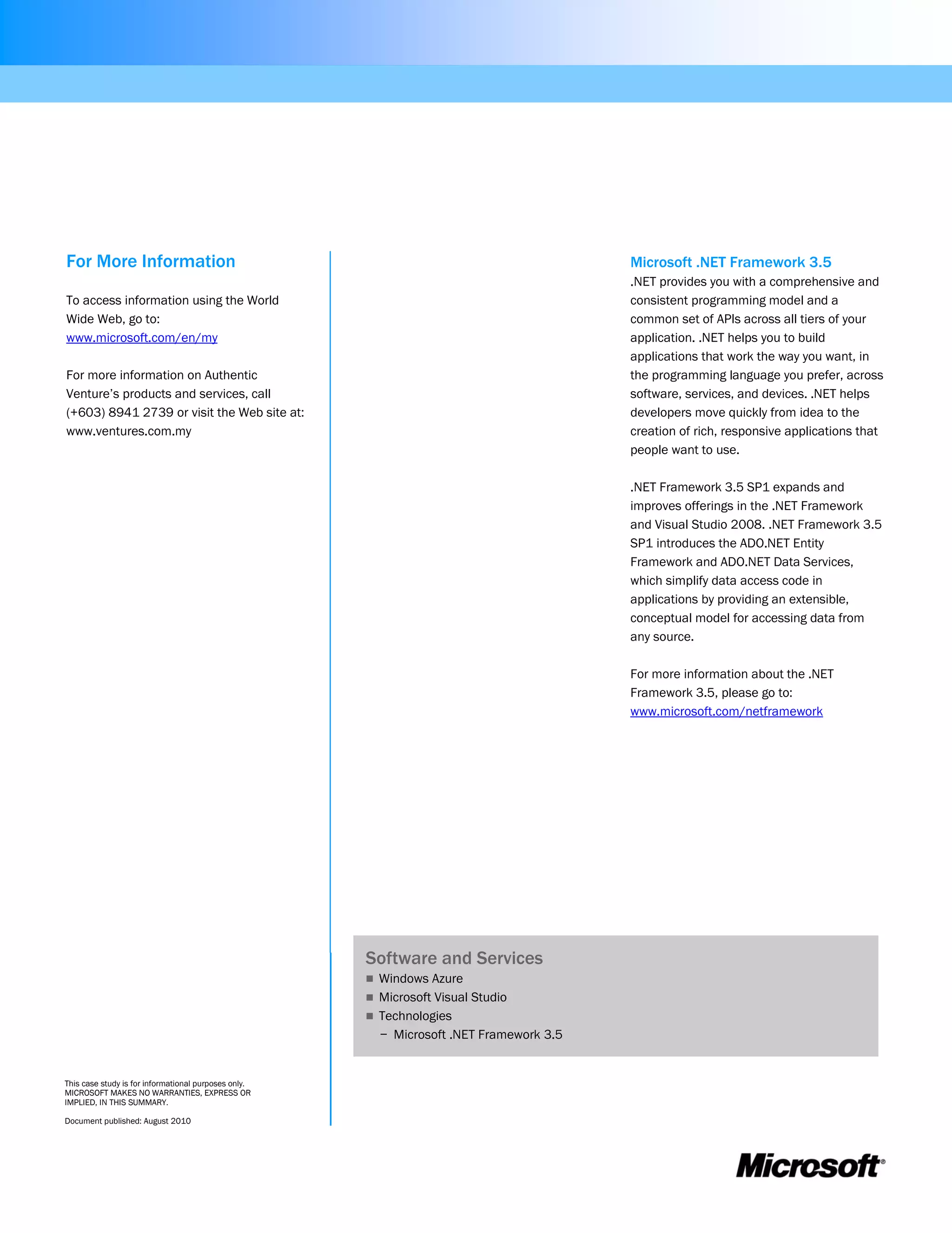For More Information                                                                     Microsoft .NET Framework 3.5
                                                                                         .NET provides you with a comprehensive and
To access information using the World                                                    consistent programming model and a
Wide Web, go to:                                                                         common set of APIs across all tiers of your
www.microsoft.com/en/my                                                                  application. .NET helps you to build
                                                                                         applications that work the way you want, in
For more information on Authentic                                                        the programming language you prefer, across
Venture’s products and services, call                                                    software, services, and devices. .NET helps
(+603) 8941 2739 or visit the Web site at:                                               developers move quickly from idea to the
www.ventures.com.my                                                                      creation of rich, responsive applications that
                                                                                         people want to use.

                                                                                         .NET Framework 3.5 SP1 expands and
                                                                                         improves offerings in the .NET Framework
                                                                                         and Visual Studio 2008. .NET Framework 3.5
                                                                                         SP1 introduces the ADO.NET Entity
                                                                                         Framework and ADO.NET Data Services,
                                                                                         which simplify data access code in
                                                                                         applications by providing an extensible,
                                                                                         conceptual model for accessing data from
                                                                                         any source.

                                                                                         For more information about the .NET
                                                                                         Framework 3.5, please go to:
                                                                                         www.microsoft.com/netframework




                                                      Software and Services
                                                       Windows Azure
                                                       Microsoft Visual Studio
                                                       Technologies
                                                        − Microsoft .NET Framework 3.5


This case study is for informational purposes only.
MICROSOFT MAKES NO WARRANTIES, EXPRESS OR
IMPLIED, IN THIS SUMMARY.

Document published: August 2010
 