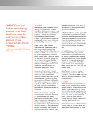 “With CWorks, your                        Situation                                       and medium enterprises, could deploy it,”
                                          Relatively low profile in Malaysia, CWorks      says CWorks CEO and co-founder Abdul
maintenance strategy                      Systems Bhd has succeeded in the cut-           Rani Achmed Abdullah.
can now move from                         throat Internet software arena where many
                                          startups have failed. Since its establishment   “CWorks‟ CMMS is the sensible approach to
reactive to proactive                     in 2001 as a provider of computerized           maintenance management not only for its

and your percentage                       maintenance management systems
                                          (CMMS), the Serdang-based company has
                                                                                          affordability but because it is designed and
                                                                                          implemented by experienced practitioners
planned versus                            steadily made its mark as one of the most       who understand the processes and costs
                                          popular CMMS providers in the world.            associated with asset maintenance,
unplanned jobs should                                                                     operational effectiveness, and the need for
increase.”                                Its free CWorks‟ CMMS has been                  continuous improvement,” adds Abdul
                                          downloaded over half a million times by         Rani.
Abdul Rani Achmed Abdullah, CEO, CWorks   users in over 100 countries, with the
Systems Bhd                               majority of users from the United States. It    He says CWorks saw early on that at the
                                          also has over 2,000 paid user sites around      top end of the market, computerized
                                          the world. In the extremely competitive         maintenance management systems were
                                          CMMS software space, CWorks has beaten          the domain of the entrenched Enterprise
                                          the odds and is consistently found at the       Resource Planning (ERP) solution providers.
                                          top list of search engines for CMMS or          Typically for these providers, the CMMS
                                          maintenance systems. The company‟s out-         component was a module of their ERP
                                          of-the-box marketing and Internet-based         system and this meant that deploying a
                                          strategy has given it an edge in the            CMMS module often took a long time and
                                          competitive global CMMS industry.               was very costly.

                                          Recognizing the potential in matured            Abdul Rani and his partners saw that
                                          markets such as the United States, Canada       companies, especially in the SME sector,
                                          and Europe, CWorks established a                wanted just a streamlined CMMS that could
                                          subsidiary in Buffalo, New York in 2005. A      be quickly deployed without much fuss and
                                          Multimedia Super Corridor (MSC) status          costly investment.
                                          company listed on Malaysia‟s ACE Market,
                                          CWorks also has a presence in Melbourne,        Solution
                                          Australia, as well as a chain of partners in    CWorks then embarked on developing a
                                          the United Kingdom, Canada, Mexico,             CMMS solution which had all the required
                                          Egypt, Pakistan, Saudi Arabia, Iran and the     features and which could be easily installed
                                          Philippines.                                    by users without handholding by CWorks.
                                                                                          “We wanted to develop an application that
                                          CWorks was founded by a group of                you can just download and start up quickly
                                          maintenance and information technology          because the earlier solutions were really
                                          (IT) practitioners with long years of           part of a huge ERP system that was
                                          experience in maintenance and IT in both        complex and often required many months
                                          local and multinational organizations. “The     to deploy,” explains Abdul Rani.
                                          founders of CWorks were practitioners in
                                          the maintenance industry, and we basically      “Since we were involved in the maintenance
                                          decided to develop a CMMS software that         business before we founded CWorks, we
                                          was easy to implement and affordable so         had in-depth understanding of the actual
                                          that more organizations, especially small
 