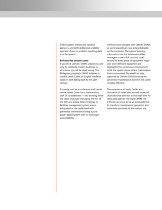 CMMS system without the need for             All these have changed with CWorks CMMS
planners, and both skilled and unskilled     as work requests are now entered directly
operators have no problem inputting data     on the computer. The ease of entering
into the system.                             information into the database enables
                                             managers to see a full cost and repair
Software for ancient castle                  history for every piece of equipment. High-
If you think CWorks‟ SMMS solution is used   cost and inefficient equipment are
only for relatively modern buildings or      highlighted for continuous improvement,
structures, you will be dead wrong. The      while the system shows where maintenance
Malaysian company‟s CMMS software is         time is consumed. The wealth of data
used at Leeds Castle, an English medieval    captured by CWorks CMMS ensures the
castle in Kent dating back to the 12th       preventive maintenance done for the castle
century.                                     is highly effective.

Currently used as a conference and tourist   The experience at Leeds Castle, and
centre, Leeds Castle has a maintenance       thousands of other sites around the world,
staff of 10 tradesmen — two working inside   illustrates that even for a small staff with no
the castle and eight managing the rest of    dedicated planner, the right CMMS like
the 500-acre estate. Before CWorks, its      CWorks can prove to be an invaluable tool
facilities management system was as          to transform maintenance operations and
antiquated as the castle itself with         contribute positively to the bottom line.
preventive maintenance being a pure
paper-based system with no tracking or
accountability.
 