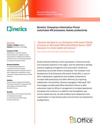 Microsoft Office System
                                             Customer Solution Case Study




                                             Qinetics’ Enterprise Information Portal
                                             automates HR processes, boosts productivity
                                             system


Overview                                     “Qinetics decided to run Enterprise Information Portal
Country or Region: Malaysia                  primarily on Microsoft Office SharePoint Server 2007
Industry: Information Technology
                                             because it is more stable and secure.”
Customer Profile
                                             Brent Lee, Senior Technical Manager, Qinetics Solutions Berhad
Established in July 2000, Qinetics
Solutions Berhad is a global company
headquartered in Malaysia that delivers
Internet services and enterprise solutions
to customers around the world.               Hood Abu Bakar, MISC General Manager, Information & Communication Technology
                                             Qinetics Solutions Berhad, which specializes in Internet services
Business Situation                           and enterprise solutions in the region, saw the potential to develop
To meet growing demand from
corporations and small-medium                products targeting management and automation solutions to
enterprises, Qinetics developed a suite of   corporations and small-medium enterprises. This resulted in the
office collaboration applications to help
companies increase productivity and office   development of its Enterprise Information Portal (EIP), a suite of
efficiency.                                  office collaboration applications that enables companies to
Solution                                     increase staff productivity and office efficiency by improving
Qinetics opted to develop its Enterprise     collaboration and workflow. Qinetics leveraged on Microsoft .NET
Information Portal (EIP) on Microsoft .NET
technologies and Microsoft Office            technologies and Microsoft Office SharePoint Server to offer
SharePoint Server.                           automation tools for efficient management of complex operational
Benefits                                     processes and functions on a platform that strengthens user
 Automation and increased productivity      control, boosts security, as well as allows quick deployment and
 Increased cost savings
 User friendly and customizable
                                             customization to meet diverse policy environments and operational
 Enhanced security                          configurations.
 