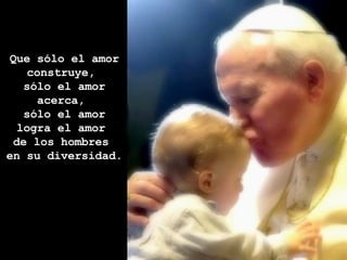 Que sólo el amor construye,  sólo el amor acerca,  sólo el amor logra el amor  de los hombres  en su diversidad.  