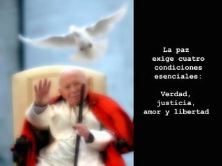 La paz  exige cuatro condiciones esenciales: Verdad,  justicia,  amor y libertad  
