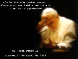 «Os he buscado tantas veces...  Ahora vosotros habéis venido a mí.  Y yo os lo agradezco».  SS. Juan Pablo II Viernes 1º de Abril de 2005 