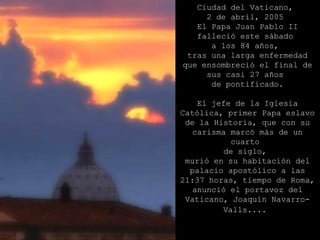 Ciudad del Vaticano,  2 de abril, 2005  El Papa Juan Pablo II falleció este sábado  a los 84 años,  tras una larga enfermedad que ensombreció el final de sus casi 27 años  de pontificado. El jefe de la Iglesia Católica, primer Papa eslavo de la Historia, que con su carisma marcó más de un cuarto  de siglo,  murió en su habitación del palacio apostólico a las 21:37 horas, tiempo de Roma, anunció el portavoz del Vaticano, Joaquín Navarro-Valls....   