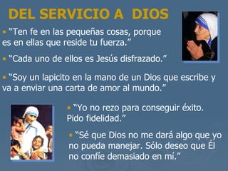 “ Ten fe en las peque ñas cosas, porque es en ellas que reside tu fuerza.” “ Cada uno de ellos es Jes ús disfrazado .”   “ Soy un  lapicito en la mano de un Dios que escribe y va a enviar una carta de amor al mundo .” “ Yo no rezo para conseguir  éxito . Pido fidelidad.” “ S é que Dios no me dará algo que yo no pueda manejar . S ólo deseo que Él no confíe demasiado en mí .”  DEL SERVICIO A  DIOS 