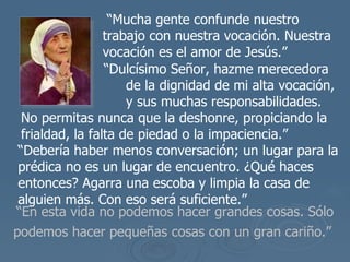 “ En esta vida no podemos hacer grandes cosas. Sólo podemos hacer pequeñas cosas con un gran cariño.”   “ Mucha gente confunde nuestro trabajo con nuestra vocaci ón. Nuestra vocación es el amor de  Jes ú s.”   “ Dulc ísimo Señor, hazme merecedora  de la dignidad de mi alta vocación,  y sus muchas responsabilidades . No permitas nunca que la deshonre, propiciando la frialdad, la falta de piedad o la impaciencia.”  “ Debería haber menos conversación; un lugar para la prédica no es un lugar de encuentro. ¿Qué haces entonces? Agarra una escoba y limpia la casa de alguien más. Con eso será suficiente.”  