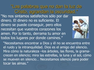 “ Las palabras que no dan la luz de Cristo, agrandan la oscuridad.” “ No nos sintamos satisfechos sólo por dar dinero. El dinero no es suficiente. El dinero se puede conseguir, pero ellos necesitan que vuestros corazones los amen. Por lo tanto, derrama tu amor en todos los lugares por donde camines.” “ Necesitamos encontrar a Dios y él no se encuentra entre el ruido y la intranquilidad. Dios es el amigo del silencio. Mira cómo la naturaleza –los árboles, las flores, la grama- crecen en silencio; mira las estrellas, la luna y el sol, cómo se mueven en silencio… Necesitamos silencio para poder tocar las almas.” 