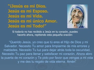 Si todavía no has recibido a Jesús en tu corazón, puedes hacerlo ahora, repitiendo esta pequeña oración: “ Querido Jesús, yo creo que tú eres el Hijo de Dios y mi Salvador. Necesito Tu amor para limpiarme de mis errores y maldades. Necesito Tu luz para dejar atrás toda la oscuridad. Necesito Tu paz para llenar y satisfacer mi corazón. Ahora abro la puerta de mi corazón y Te pido por favor que vengas a mi vida y me des tu regalo de vida eterna. Amén” “ ¡Jesús es mi Dios.  Jesús es mi Esposo.  Jesús es mi Vida.  Jesús es mi único Amor.  Jesús es mi Todo!” 