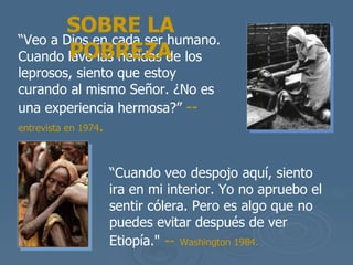 “ Veo a Dios en cada ser humano. Cuando lavo las heridas de los leprosos, siento que estoy curando al mismo Se ñor. ¿No es una experiencia hermosa?”   --  entrevista en 1974 . SOBRE LA POBREZA “ Cuando veo despojo aqu í, siento ira en mi interior. Yo no apruebo el sentir cólera. Pero es algo que no puedes evitar después de ver Etiopía ."   --   Washington 1984.   