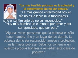 “ La m ás terrible pobreza es la soledad y el sentimiento de no ser amado .”     “ La m ás grande enfermedad hoy en  día no es la lepra ni la tuberculosis, sino  el sentimiento de no ser reconocido.”   “ Hay m ás hambre en el mundo por amor y por ser apreciado, que por pan .” “ Algunas veces pensamos que la pobreza es s ólo tener hambre, frío y un lugar donde dormir.  La pobreza de no ser reconocido, amado y protegido, es la mayor pobreza. Debemos comenzar en nuestros propios hogares a remediar esta clase de pobreza.”  