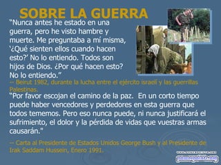 SOBRE LA GUERRA “ Nunca antes he estado en una guerra, pero he visto hambre y muerte. Me preguntaba a m í misma, ‘¿Qué sienten ellos cuando hacen esto?’  No lo entiendo. Todos son hijos de Dios.  ¿Por qué hacen esto? No lo entiendo.” “ Por favor escojan el camino de la paz.  En un corto tiempo puede haber vencedores y perdedores en esta guerra que todos tememos. Pero eso nunca puede, ni nunca justificar á el sufrimiento, el dolor y la pérdida  de vidas que vuestras armas causar án ."  -- Carta al Presidente de Estados Unidos George Bush y al Presidente de Irak Saddam Hussein, Enero 1991.  -- Beirut 1982, durante la lucha entre el ej ército israelí y las guerrillas  Palestinas. 