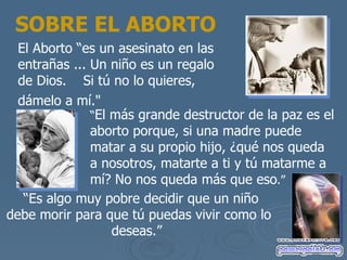 SOBRE EL ABORTO El Aborto “es un asesinato en las entra ñas  ... Un ni ño es un regalo de Dios.  Si tú no lo quieres, dámelo a mí ."   “ El m ás grande destructor de la paz es el aborto porque, si una madre puede matar a su propio hijo, ¿qué nos queda a nosotros , matarte a ti y t ú matarme a mí? No nos queda más que eso .”   “ Es algo muy pobre decidir que un ni ño debe morir para que tú puedas vivir como lo deseas .”   