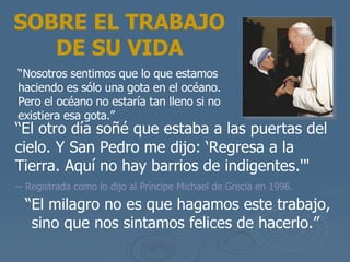 “ El otro d ía soñé que estaba a las puertas del cielo. Y San Pedro me dijo: ‘Regresa a la Tierra. Aquí no hay barrios de indigentes .'"   -- Registrada como lo dijo al Pr íncipe  Michael de Grecia en 1996.  SOBRE EL TRABAJO DE SU VIDA “ Nosotros sentimos que lo que estamos haciendo es s ólo una gota en el océano. Pero el océano no estaría tan lleno si no existiera esa gota .” “ El milagro no es que hagamos este trabajo, sino que nos sintamos felices de hacerlo.”  
