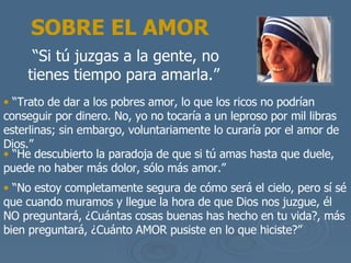 SOBRE EL AMOR “ Si t ú juzgas a la gente, no tienes tiempo para amarla .”   “ Trato de dar a los pobres amor, lo que los ricos no podr ían conseguir por dinero. No, yo no tocaría  a un leproso por mil libras esterlinas; sin embargo, voluntariamente lo curar ía por el amor de Dios .”  “ He descubierto la paradoja de que si t ú amas hasta que duele, puede no haber más dolor, sólo más amor .” “ No estoy completamente segura de c ómo será el cielo, pero sí sé que cuando muramos y llegue la hora de que Dios nos juzgue, él  NO preguntar á, ¿Cuántas cosas buenas has hecho en tu vida?, más bien preguntará, ¿Cuánto AMOR pusiste en lo que hiciste ?” 