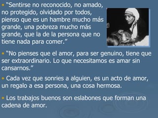 “ Sentirse no reconocido, no amado, no protegido, olvidado por todos, pienso que es un hambre mucho m ás grande, una pobreza mucho más grande, que la de la persona que no tiene nada para comer .” “ No pienses que el amor, para ser genuino, tiene que ser extraordinario. Lo que necesitamos es amar sin cansarnos.” Cada vez que sonries a alguien, es un acto de amor, un regalo a esa persona, una cosa hermosa. Los trabajos buenos son eslabones que forman una cadena de amor.   