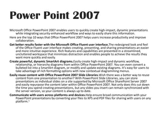 Power Point 2007Microsoft Office PowerPoint 2007 enables users to quickly create high-impact, dynamic presentations while integrating security-enhanced workflow and ways to easily share this information. Here are the top 10 ways that Office PowerPoint 2007 helps users increase productivity and improve collaboration. Get better results faster with the Microsoft Office Fluent user interface.The redesigned look and feel of the Office Fluent user interface makes creating, presenting, and sharing presentations an easier and more intuitive experience. Rich features and capabilities are presented in a streamlined, uncluttered workspace that minimizes distraction and enables people to achieve the results they want more quickly and easily.Create powerful, dynamic SmartArtdiagrams.Easily create high-impact and dynamic workflow, relationship, or hierarchy diagrams from within Office PowerPoint 2007. You can even convert a bulleted list into a SmartArt diagram, or modify and update existing diagrams. It’s easy for users to take advantage of rich formatting options with new contextual diagramming menus.Easily reuse content with Office PowerPoint 2007 ݺߣ Libraries.Wish there was a better way to reuse content from one presentation to another? With PowerPoint ݺߣ Libraries, you can store presentations as individual slides on a site supported by Microsoft Office SharePoint Server 2007 and easily repurpose the content later within Office PowerPoint 2007. Not only does this cut down the time you spend creating presentations, but any slides you insert can remain synchronized with the server version, so your content is always up to date.Communicate with users across platforms and devices.Help ensure broad communication with your PowerPoint presentations by converting your files to XPS and PDF files for sharing with users on any platform.1