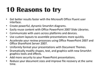 10 Reasons to tryGet better results faster with the Microsoft Office Fluent user interface.Create powerful, dynamic SmartArt diagrams.Easily reuse content with Office PowerPoint 2007 ݺߣ Libraries.Communicate with users across platforms and devices.Use custom layouts to assemble presentations more quickly.Accelerate your review processes using Office PowerPoint 2007 and Office SharePoint Server 2007.Uniformly format your presentations with Document Themes.Dramatically modify shapes, text, and graphics with new SmartArt graphics tools and effects.Add more security to your PowerPoint presentations.Reduce your document sizes and improve file recovery at the same time.