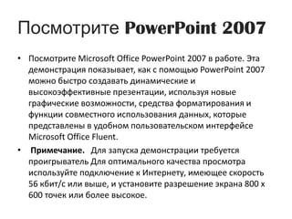 Посмотрите PowerPoint 2007Посмотрите Microsoft Office PowerPoint 2007 в работе. Эта демонстрация показывает, как с помощью PowerPoint 2007 можно быстро создавать динамические и высокоэффективные презентации, используя новые графические возможности, средства форматирования и функции совместного использования данных, которые представлены в удобном пользовательском интерфейсе Microsoft Office Fluent.Примечание.Для запуска демонстрации требуется проигрыватель Для оптимального качества просмотра используйте подключение к Интернету, имеющее скорость 56 кбит/с или выше, и установите разрешение экрана 800 x 600 точек или более высокое.