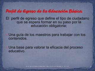 El  perfil de egreso que define el tipo de ciudadano que se espera formar en su paso por la educación obligatoria; Una guía de los maestros para trabajar con los contenidos. Una base para valorar la eficacia del proceso educativo. PLAN DE ESTUDIOS PRIMARIA 2009 ETAPA DE PRUEBA  P. 38 Y 39  