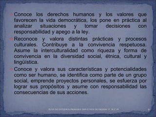 Conoce los derechos humanos y los valores que favorecen la vida democrática, los pone en práctica al analizar situaciones y tomar decisiones con responsabilidad y apego a la ley. Reconoce y valora distintas prácticas y procesos culturales. Contribuye a la convivencia respetuosa. Asume la interculturalidad como riqueza y forma de convivencia en la diversidad social, étnica, cultural y lingüística. Conoce y valora sus características y potencialidades como ser humano, se identifica como parte de un grupo social, emprende proyectos personales, se esfuerza por lograr sus propósitos y asume con responsabilidad las consecuencias de sus acciones. PLAN DE ESTUDIOS PRIMARIA 2009 ETAPA DE PRUEBA  P. 38 Y 39  