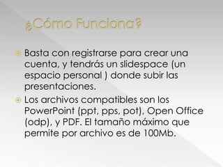  Basta con registrarse para crear una
cuenta, y tendrás un slidespace (un
espacio personal ) donde subir las
presentaciones.
 Los archivos compatibles son los
PowerPoint (ppt, pps, pot), Open Office
(odp), y PDF. El tamaño máximo que
permite por archivo es de 100Mb.
 