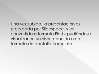  Una vez subida, la presentación es
procesada por Slidespace, y es
convertida a formato Flash, pudiéndose
visualizar en un visor reducido o en
formato de pantalla completa.
 