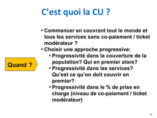 C’est quoi la CU ?
10
▪ Commencer en couvrant tout le monde et
tous les services sans co-paiement / ticket
modérateur ?
▪ Choisir une approche progressive:
▪ Progressivité dans la couverture de la
population? Qui en premier alors?
▪ Progressivité dans les services?
Qu’est ce qu’on doit couvrir en
premier?
▪ Progressivité dans le % de prise en
charge (niveau de co-paiement / ticket
modérateur)
 
