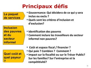 Principaux défis
▪ Identification des pauvres
▪ Comment inclure les travailleurs du secteur
informel non pauvres?
Le paquet
de services
▪ Coût et espace fiscal / financier ?
▪ Qui paie ? Combien ? Comment ?
▪ Impact sur la fiscalité ou sur le Trésor Public?
Sur les familles? Sur l’entreprise et la
compétitivité?
11
▪ Gouvernance: Qui décidera de ce qui y sera
inclus ou exclu ?
▪ Quels sont les critères d’inclusion et
d’exclusion?
 