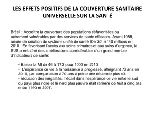 LES EFFETS POSITIFS DE LA COUVERTURE SANITAIRE
UNIVERSELLE SUR LA SANTÉ
Brésil : Accroître la couverture des populations défavorisées ou
autrement vulnérables par des services de santé efficaces. Avant 1988,
année de création du système unifié de santé (De 30 à 140 millions en
2010. En favorisant l’accès aux soins primaires et aux soins d’urgence, le
SUS a entraîné des améliorations considérables d’un grand nombre
d’indicateurs de santé:
• Baisse la MI de 46 à 17,3 pour 1000 en 2010
• L’espérance de vie à la naissance a progressé, atteignant 73 ans en
2010, par comparaison à 70 ans à peine une décennie plus tôt.
• réduction des inégalités : l’écart dans l’espérance de vie entre le sud
du pays plus riche et le nord plus pauvre était ramené de huit à cinq ans
entre 1990 et 2007.
 