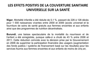 LES EFFETS POSITIFS DE LA COUVERTURE SANITAIRE
UNIVERSELLE SUR LA SANTÉ
Niger, Mortalité infantile a été réduite de 5,1 %, passant de 226 à 128 décès
pour 1 000 naissances vivantes entre 2000 et 2009 (accès universel et la
fourniture de soins de santé gratuits aux femmes enceintes et aux enfants
ainsi que des programmes de nutrition décentralisés.
Burundi, une baisse spectaculaire de la mortalité du nourrisson et de
l’enfant a été enregistrée, puisque celle-ci a chuté de 43 % entre 2006 et
2011. Cette réduction coïncide avec la décision prise par le Gouvernement
en 2006 de supprimer la participation financière des usagers (augmentation
des fonds publics / système de financement basé sur les résultats) pour les
services fournis aux femmes enceintes et aux enfants de moins de cinq an.
 