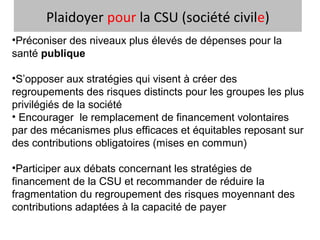 Plaidoyer pour la CSU (société civile)
•Préconiser des niveaux plus élevés de dépenses pour la
santé publique
•S’opposer aux stratégies qui visent à créer des
regroupements des risques distincts pour les groupes les plus
privilégiés de la société
• Encourager le remplacement de financement volontaires
par des mécanismes plus efficaces et équitables reposant sur
des contributions obligatoires (mises en commun)
•Participer aux débats concernant les stratégies de
financement de la CSU et recommander de réduire la
fragmentation du regroupement des risques moyennant des
contributions adaptées à la capacité de payer
 