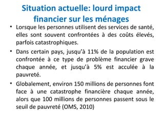 Situation actuelle: lourd impact
financier sur les ménages
• Lorsque les personnes utilisent des services de santé,
elles sont souvent confrontées à des coûts élevés,
parfois catastrophiques.
• Dans certain pays, jusqu’à 11% de la population est
confrontée à ce type de problème financier grave
chaque année, et jusqu’à 5% est acculée à la
pauvreté.
• Globalement, environ 150 millions de personnes font
face à une catastrophe financière chaque année,
alors que 100 millions de personnes passent sous le
seuil de pauvreté (OMS, 2010)
 