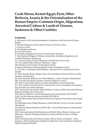 Cush-Meroe, Kemet-Egypt,Punt, Other
Berberia,Azania & the Orientalization of the
Roman Empire: Common Origin, Migrations,
Ancestral Culture & Lands of Oromos,
Sudanese& Other Cushites
Contents
A. My speech in 5th Annual International Conference of the Network of Oromo
Studies
B. Historical Diagram of the Cushitic Presence in Eastern Africa
I. A-Group Culture
II. The Kingdom of Kerma
III. C-Group Culture
IV. Kemetian (Egyptian) Invasion of Cush (Sudan: Ethiopia)
V. Deep Spiritual-Religious Divisions among both, Kemetians (Egyptians) and
Cushites (Sudanese: Ethiopians)
VI. C-Group Culture Natives' Migration to the Red Sea Coast Lands
VII. The Cushitic Blehu/Brehem - Blemmyes - Bejas
VIII. Red Sea Coast Cushites: the Kingdom of Punt
IX. Queen Hatshepsut of Kemet (Egypt) and the 'Expedition to Punt'
X. Cush-Meroe: Ancestral Land of Oromos - Sidamas & Punt: Fatherland of Afars -
Somalis
XI. Afars-Somalis, Roman Egypt, China, the Trade between East and West, and the
'Periplus of the Red Sea'
XII. Afars-Somalis, 'Berberia', the 'Other Berberia', and the 'Periplus of the Red Sea'
XIII. Axumite Abyssinians: Semitic Yemenite Fugitives in Africa
XIV. Punt is Opone (Ras Hafun, Somalia): Impossible to locate it elsewhere
XV. The Cushites of the Horn (Punt - Opone) were never controlled by the impotent
king Zoscales of Axumite Abyssinia
XVI. Ancient Afars & Somalis: 'Other Berberia',Azania, andthe Yemenites Sabaeans
(Sheba) and Himyarites in the Horn
XVII. Meroe's Relations with Kemet/Egypt under the Ptolemies (305-30 BCE)
XVIII. The War between Meroe and Rome (25-23 BCE)
XIX. The Meroe Head: Bronze Head of Octavian Augustus Unearthed in the Capital
of Cush
XX. Jebel Qeili, Qore ('King') Shorkaror, and the Meroitic Victory over the Axumite
Abyssinians
XXI. Meroitic-Roman Relations (30 BCE-4th c. CE)and their Impact on Explorations
and Sciences
XXII. Universalization of the Mediterranean World: Meroe, Rome, Armenia, and
Mithraism - Meroitic Ethiopian Gladiators in front of Emperor Nero and King
Tiridates I
XXIII. Orientalization of the Roman Empire: Meroe, Rome, and Isidism - when
Egyptians, Meroitic Ethiopians & Berbers taught their Greek and Roman Pupils the
Supreme Spiritual Wisdom
 