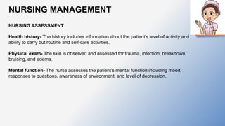 NURSING MANAGEMENT
NURSING ASSESSMENT
Health history- The history includes information about the patient’s level of activity and
ability to carry out routine and self-care activities.
Physical exam- The skin is observed and assessed for trauma, infection, breakdown,
bruising, and edema.
Mental function- The nurse assesses the patient’s mental function including mood,
responses to questions, awareness of environment, and level of depression.
 