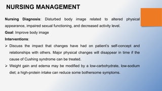 NURSING MANAGEMENT
Nursing Diagnosis: Disturbed body image related to altered physical
appearance, impaired sexual functioning, and decreased activity level.
Goal: Improve body image
Interventions:
 Discuss the impact that changes have had on patient’s self-concept and
relationships with others. Major physical changes will disappear in time if the
cause of Cushing syndrome can be treated.
 Weight gain and edema may be modiﬁed by a low-carbohydrate, low-sodium
diet; a high-protein intake can reduce some bothersome symptoms.
 