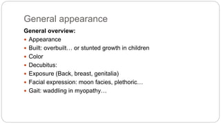 General appearance
General overview:
 Appearance
 Built: overbuilt… or stunted growth in children
 Color
 Decubitus:
 Exposure (Back, breast, genitalia)
 Facial expression: moon facies, plethoric…
 Gait: waddling in myopathy…
 