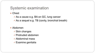 Systemic examination
 Chest
 As a cause e.g. BA on GC, lung cancer
 As a sequel e.g. TB (cavity, bronchial breath)
 Abdomen
 Skin changes
 Protruded abdomen
 Abdominal mass
 Examine genitalia
 