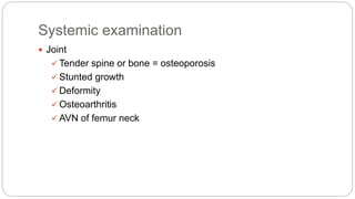 Systemic examination
 Joint
 Tender spine or bone = osteoporosis
 Stunted growth
 Deformity
 Osteoarthritis
 AVN of femur neck
 