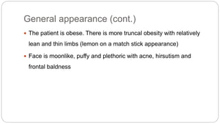 General appearance (cont.)
 The patient is obese. There is more truncal obesity with relatively
lean and thin limbs (lemon on a match stick appearance)
 Face is moonlike, puffy and plethoric with acne, hirsutism and
frontal baldness
 