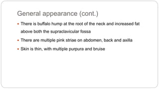 General appearance (cont.)
 There is buffalo hump at the root of the neck and increased fat
above both the supraclavicular fossa
 There are multiple pink striae on abdomen, back and axilla
 Skin is thin, with multiple purpura and bruise
 