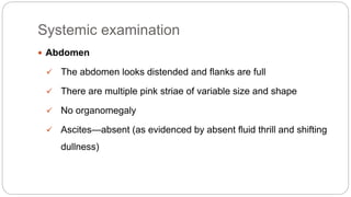Systemic examination
 Abdomen
 The abdomen looks distended and flanks are full
 There are multiple pink striae of variable size and shape
 No organomegaly
 Ascites—absent (as evidenced by absent fluid thrill and shifting
dullness)
 