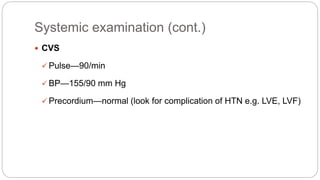 Systemic examination (cont.)
 CVS
 Pulse—90/min
 BP—155/90 mm Hg
 Precordium—normal (look for complication of HTN e.g. LVE, LVF)
 