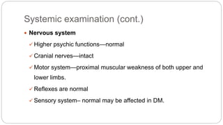 Systemic examination (cont.)
 Nervous system
 Higher psychic functions—normal
 Cranial nerves—intact
 Motor system—proximal muscular weakness of both upper and
lower limbs.
 Reflexes are normal
 Sensory system– normal may be affected in DM.
 