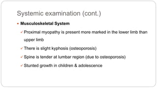Systemic examination (cont.)
 Musculoskeletal System
 Proximal myopathy is present more marked in the lower limb than
upper limb
 There is slight kyphosis (osteoporosis)
 Spine is tender at lumbar region (due to osteoporosis)
 Stunted growth in children & adolescence
 