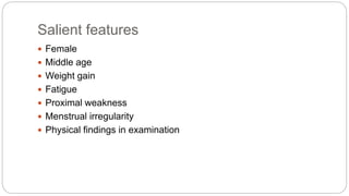 Salient features
 Female
 Middle age
 Weight gain
 Fatigue
 Proximal weakness
 Menstrual irregularity
 Physical findings in examination
 