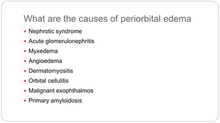 What are the causes of periorbital edema
 Nephrotic syndrome
 Acute glomerulonephritis
 Myxedema
 Angioedema
 Dermatomyositis
 Orbital cellulitis
 Malignant exophthalmos
 Primary amyloidosis
 