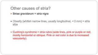 Other causes of stria?
 Striae gravidarum = stria nigra
 Cushing’s syndrome = stria rubra (wide lines, pink or purple or red,
mostly horizontal or oblique. Pink or red color is due to increased
vascularity).
 