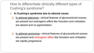 How to differentiate clinically different types of
Cushing’s syndrome?
1. In Cushing’s syndrome due to adrenal cause:
 In adrenal adenoma—clinical features of glucocorticoid excess
are present but androgenic effect like hirsutism and virilisation
are absent and no pigmentation.
 In adrenal carcinoma—clinical features of glucocorticoid excess
are present and androgenic effect like hirsutism and virilisation
are rapidly progressive.
 