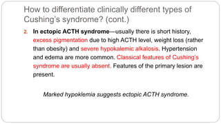 How to differentiate clinically different types of
Cushing’s syndrome? (cont.)
2. In ectopic ACTH syndrome—usually there is short history,
excess pigmentation due to high ACTH level, weight loss (rather
than obesity) and severe hypokalemic alkalosis. Hypertension
and edema are more common. Classical features of Cushing’s
syndrome are usually absent. Features of the primary lesion are
present.
Marked hypoklemia suggests ectopic ACTH syndrome.
 