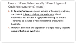 How to differentiate clinically different types of
Cushing’s syndrome? (cont.)
3. In Cushing’s disease—classic features of Cushing’s syndrome
are present. If there is pituitary macroadenoma, visual
disturbance and features of hypopituitarism may be present.
There may be features of raised intracranial pressure like
headache.
4. History of alcoholism and depression or simple obesity suggests
pseudo-Cushing’s syndrome.
 